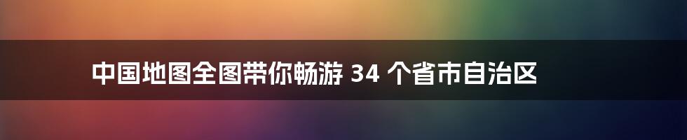 中国地图全图带你畅游 34 个省市自治区