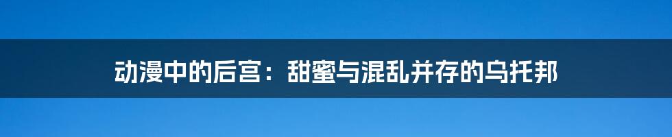 动漫中的后宫:甜蜜与混乱并存的乌托邦