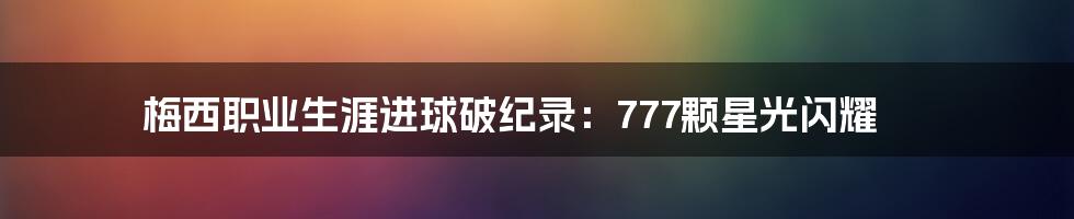 梅西职业生涯进球破纪录:777颗星光闪耀