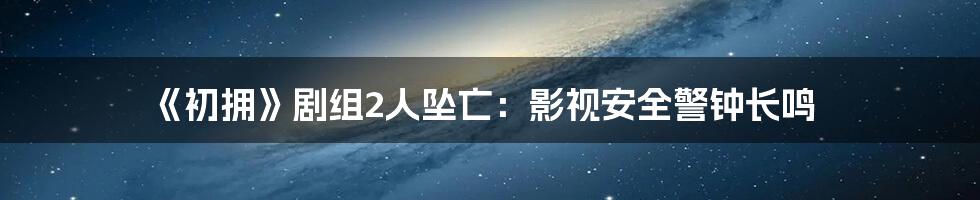 《初拥》剧组2人坠亡:影视安全警钟长鸣