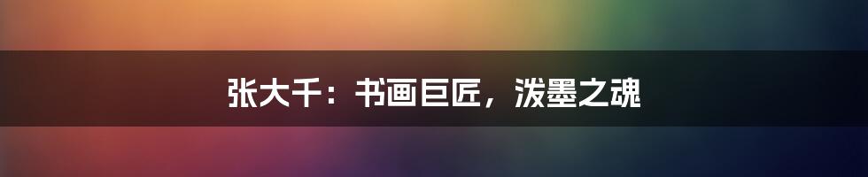 张大千:书画巨匠,泼墨之魂
