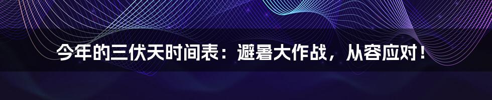 今年的三伏天时间表：避暑大作战，从容应对！