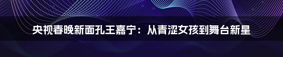 央视春晚新面孔王嘉宁：从青涩女孩到舞台新星