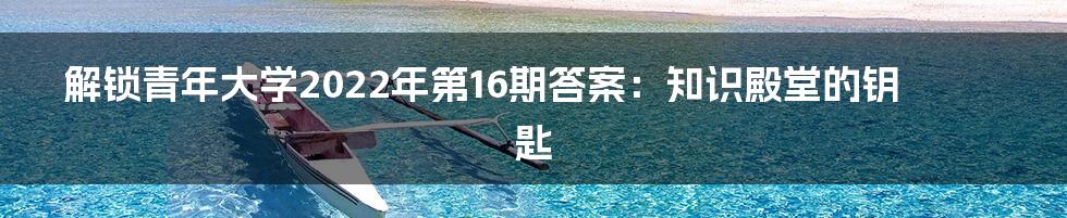 解锁青年大学2022年第16期答案:知识殿堂的钥匙
