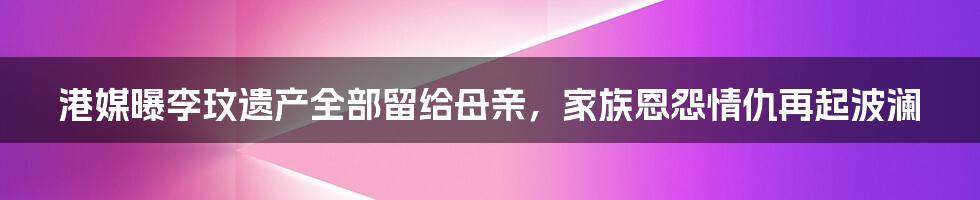 港媒曝李玟遗产全部留给母亲,家族恩怨情仇再起波澜