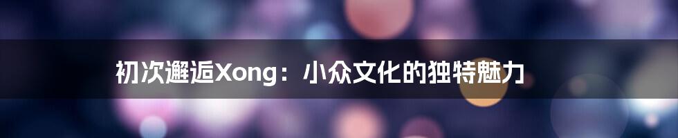 初次邂逅Xong:小众文化的独特魅力