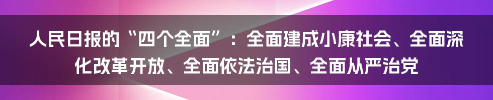 人民日报的“四个全面”:全面建成小康社会、全面深化改革开放、全面依法治国、全面从严治党