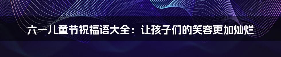 六一儿童节祝福语大全:让孩子们的笑容更加灿烂