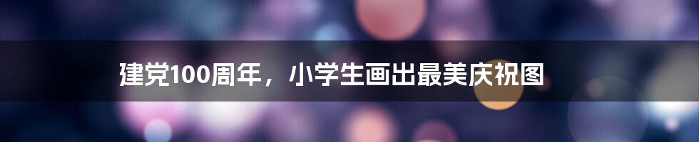 建党100周年,小学生画出最美庆祝图