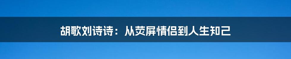 胡歌刘诗诗：从荧屏情侣到人生知己