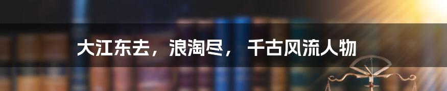 大江东去，浪淘尽， 千古风流人物