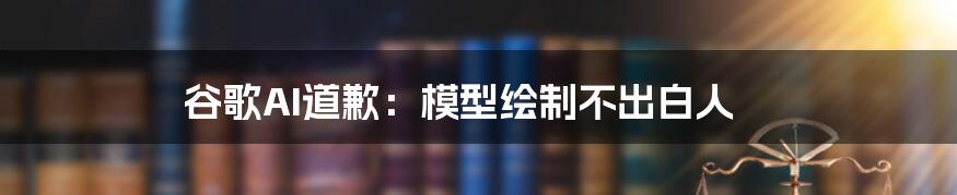 谷歌AI道歉：模型绘制不出白人