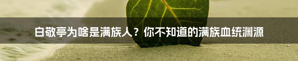 白敬亭为啥是满族人？你不知道的满族血统渊源