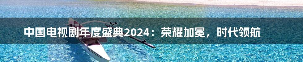 中国电视剧年度盛典2024：荣耀加冕，时代领航