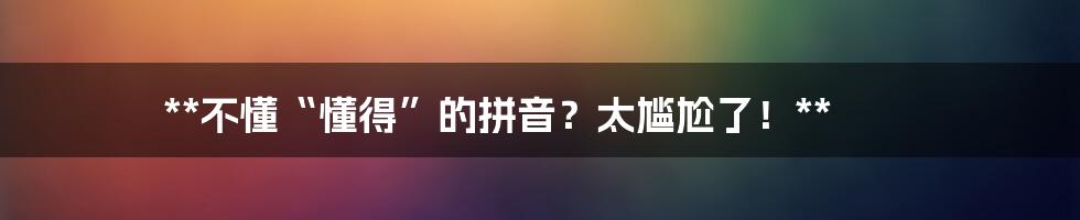 **不懂“懂得”的拼音?太尴尬了!**