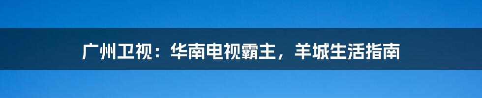 广州卫视:华南电视霸主,羊城生活指南