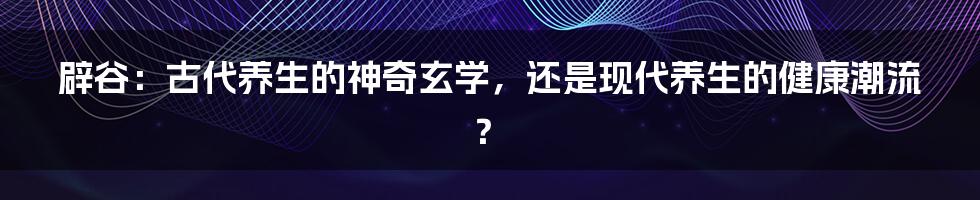 辟谷:古代养生的神奇玄学,还是现代养生的健康潮流?