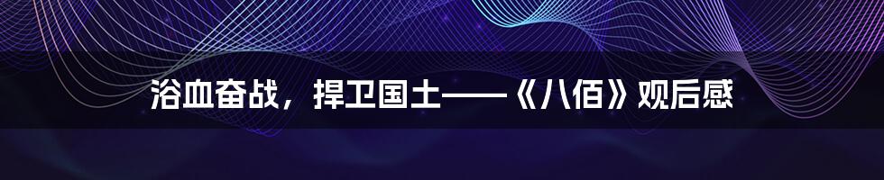 浴血奋战,捍卫国土——《八佰》观后感