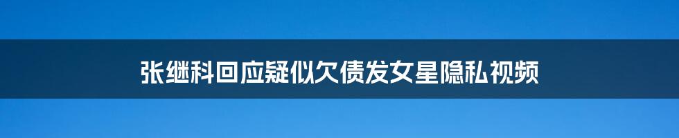 张继科回应疑似欠债发女星隐私视频