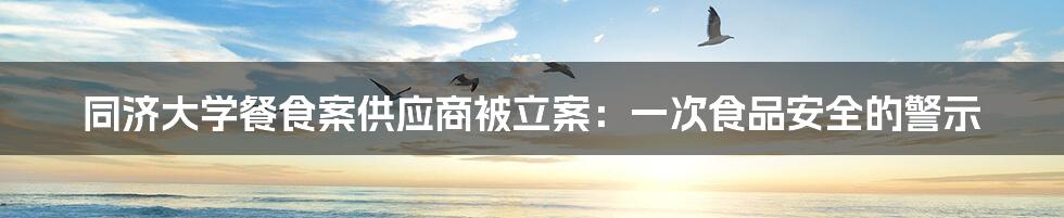 同济大学餐食案供应商被立案：一次食品安全的警示
