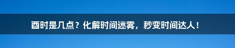 酉时是几点?化解时间迷雾,秒变时间达人!