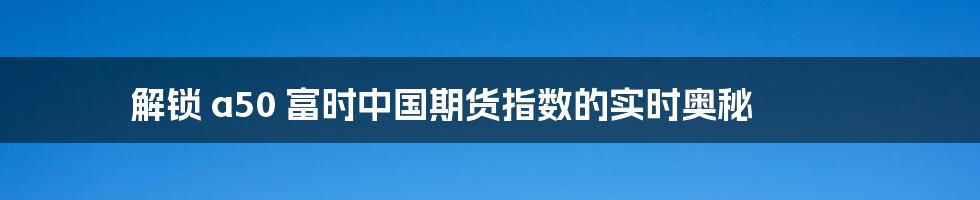 解锁 a50 富时中国期货指数的实时奥秘