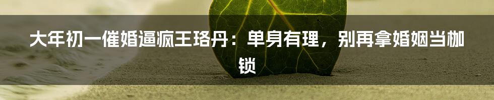 大年初一催婚逼疯王珞丹：单身有理，别再拿婚姻当枷锁