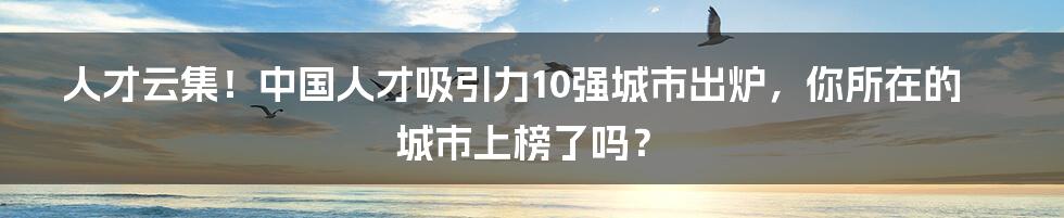 人才云集!中国人才吸引力10强城市出炉,你所在的城市上榜了吗?