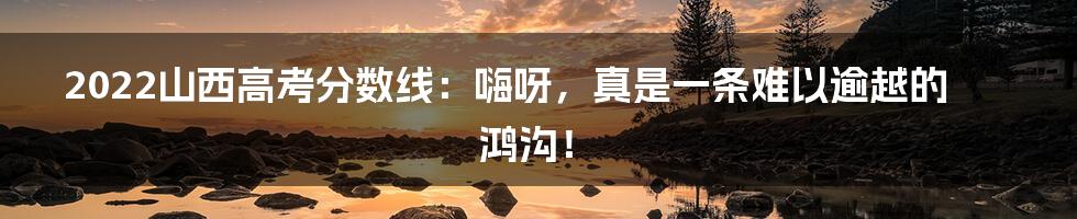 2022山西高考分数线:嗨呀,真是一条难以逾越的鸿沟!