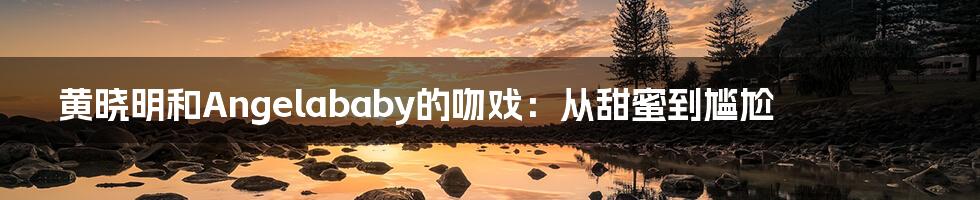 黄晓明和Angelababy的吻戏:从甜蜜到尴尬