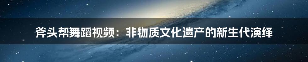 斧头帮舞蹈视频：非物质文化遗产的新生代演绎