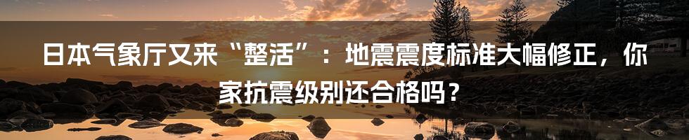 日本气象厅又来“整活”：地震震度标准大幅修正，你家抗震级别还合格吗？