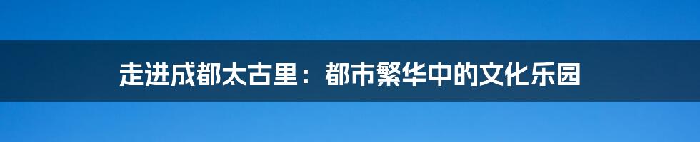 走进成都太古里：都市繁华中的文化乐园