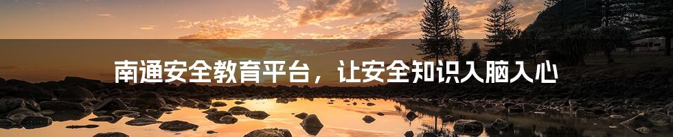 南通安全教育平台，让安全知识入脑入心