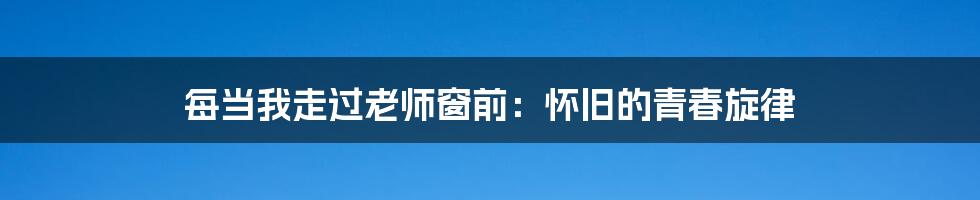每当我走过老师窗前:怀旧的青春旋律