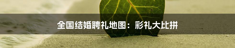 全国结婚聘礼地图:彩礼大比拼