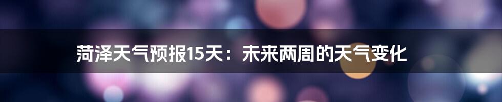 菏泽天气预报15天:未来两周的天气变化