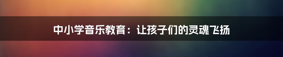 中小学音乐教育:让孩子们的灵魂飞扬