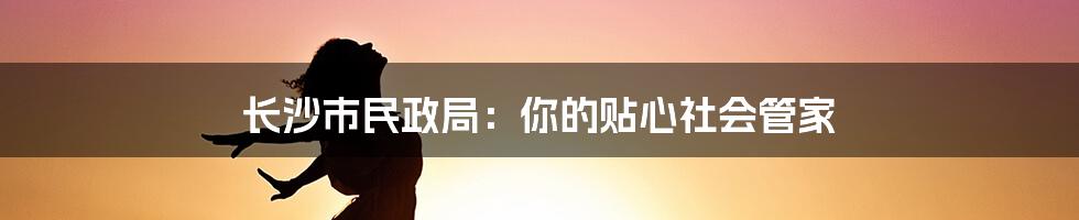 长沙市民政局：你的贴心社会管家