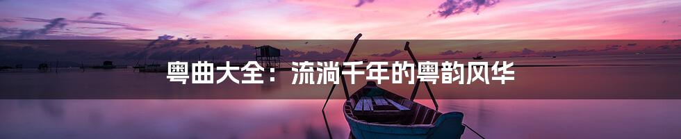 粤曲大全：流淌千年的粤韵风华