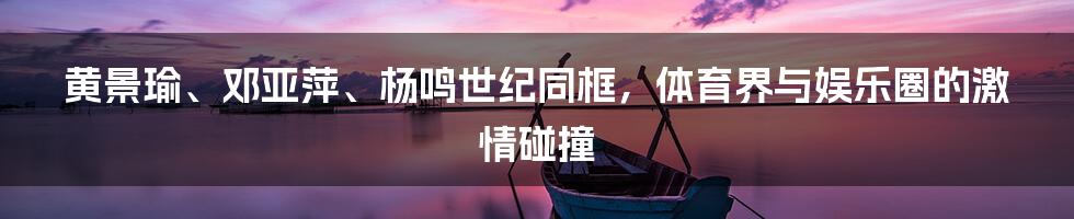 黄景瑜、邓亚萍、杨鸣世纪同框，体育界与娱乐圈的激情碰撞