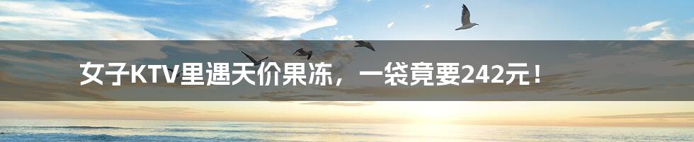 女子KTV里遇天价果冻，一袋竟要242元！