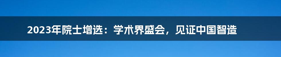2023年院士增选:学术界盛会,见证中国智造