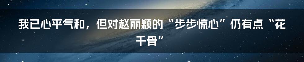 我已心平气和，但对赵丽颖的“步步惊心”仍有点“花千骨”