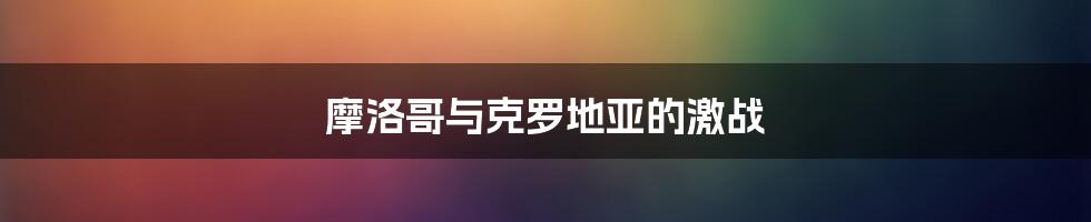 摩洛哥与克罗地亚的激战