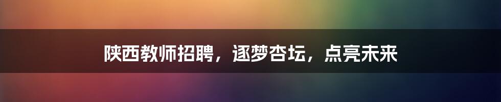 陕西教师招聘,逐梦杏坛,点亮未来