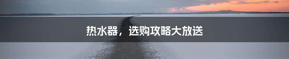 热水器,选购攻略大放送