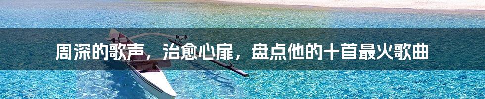 周深的歌声,治愈心扉,盘点他的十首最火歌曲