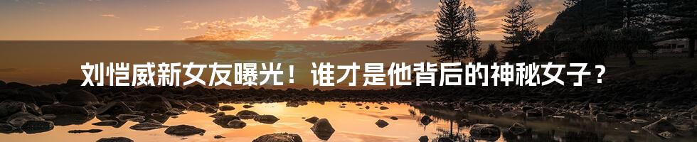 刘恺威新女友曝光！谁才是他背后的神秘女子？