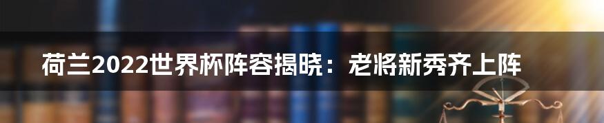 荷兰2022世界杯阵容揭晓：老将新秀齐上阵